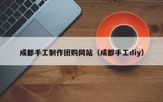 靖江成都手工制作团购网站（成都手工diy）